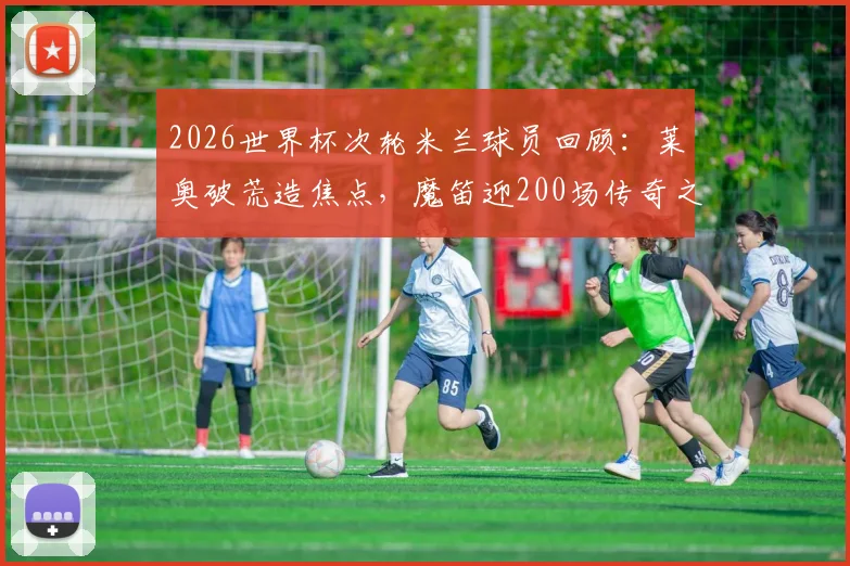 2026世界杯次轮米兰球员回顾:莱奥破荒造焦点,魔笛迎200场传奇之夜引热议