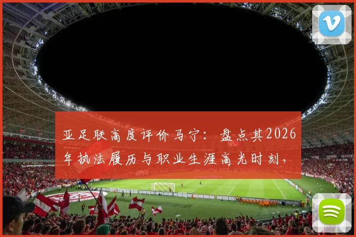 亚足联高度评价马宁:盘点其2026年执法履历与职业生涯高光时刻,解析顶尖裁判成长之路