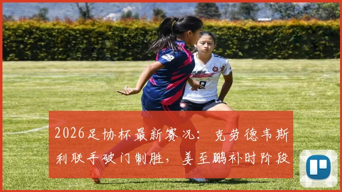 2026足协杯最新赛况：克劳德韦斯利联手破门制胜，姜至鹏补时阶段争议染红引热议
