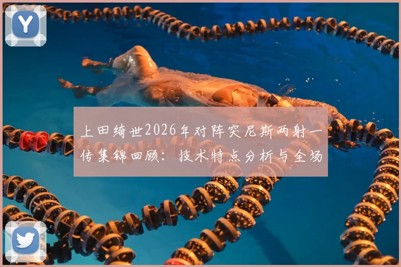 上田绮世2026年对阵突尼斯两射一传集锦回顾：技术特点分析与全场最佳表现解读