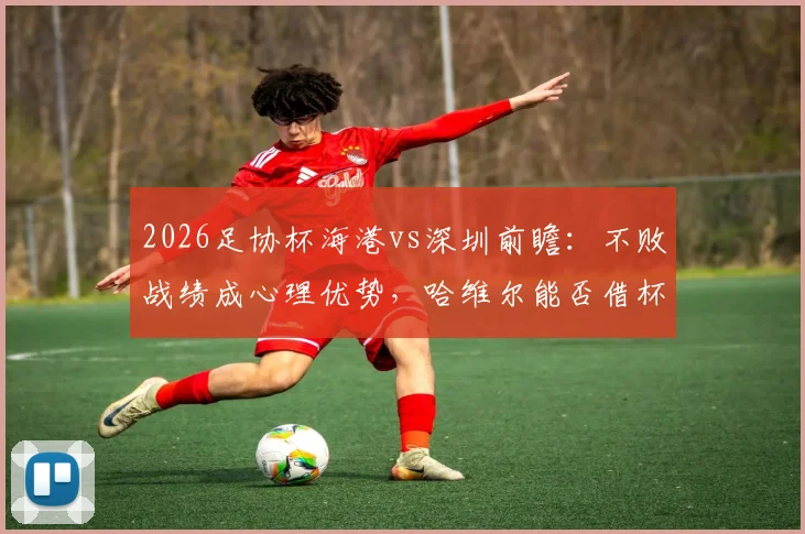 2026足协杯海港vs深圳前瞻：不败战绩成心理优势，哈维尔能否借杯赛完成赛季救赎？