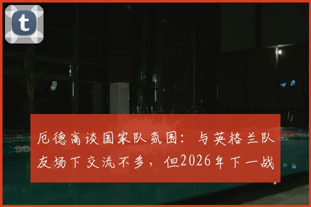 厄德高谈国家队氛围：与英格兰队友场下交流不多，但2026年下一战必定全力争胜