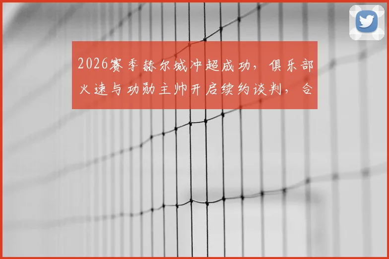 2026赛季赫尔城冲超成功，俱乐部火速与功勋主帅开启续约谈判，合同细节与年薪引关注