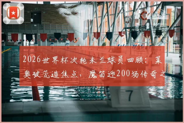 2026世界杯次轮米兰球员回顾：莱奥破荒造焦点，魔笛迎200场传奇之夜引热议