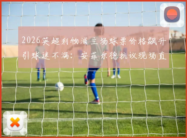 2026英超利物浦主场球票价格飙升引球迷不满：安菲尔德抗议现场直击，解析票价上涨深层原因与球迷应对方案