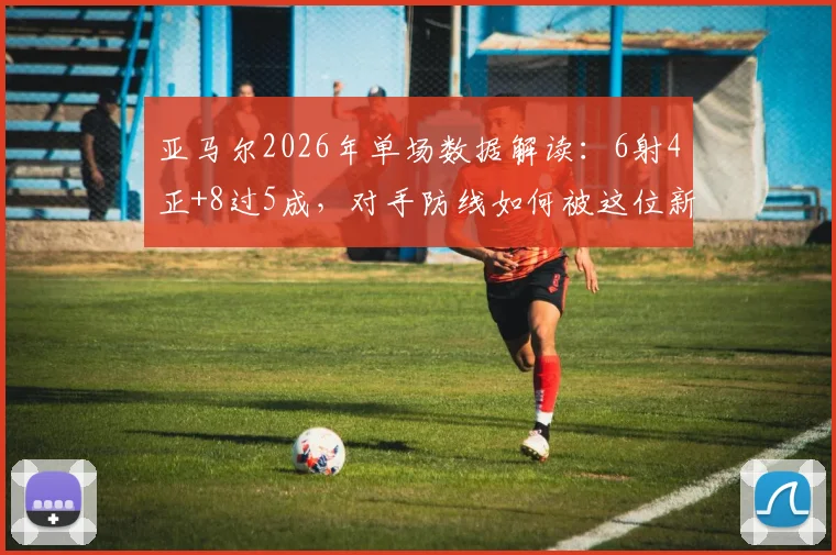 亚马尔2026年单场数据解读:6射4正+8过5成,对手防线如何被这位新星“威胁度拉满”